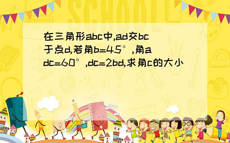 在三角形abc中,ad交bc于点d,若角b=45°,角adc=60°,dc=2bd,求角c的大小