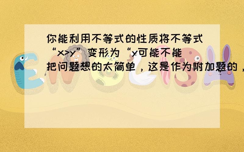 你能利用不等式的性质将不等式“x>y”变形为“y可能不能把问题想的太简单，这是作为附加题的，