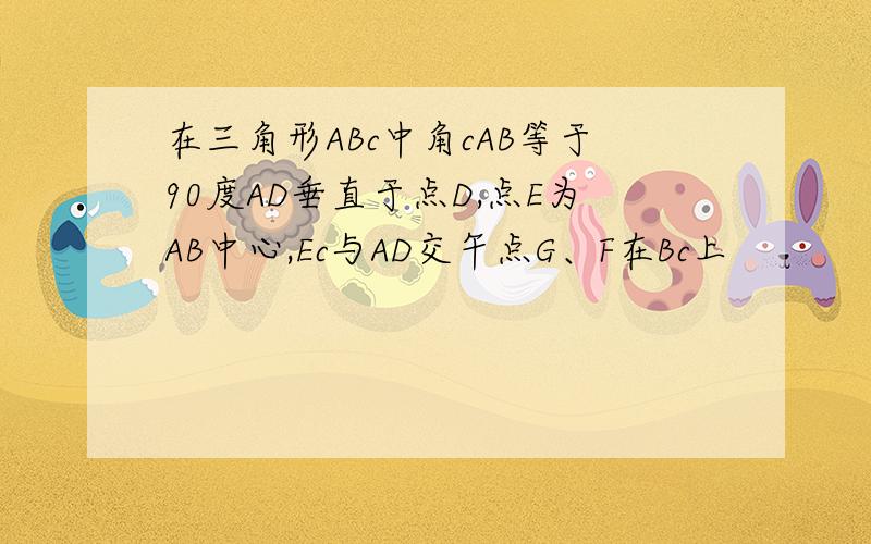 在三角形ABc中角cAB等于90度AD垂直于点D,点E为AB中心,Ec与AD交午点G、F在Bc上