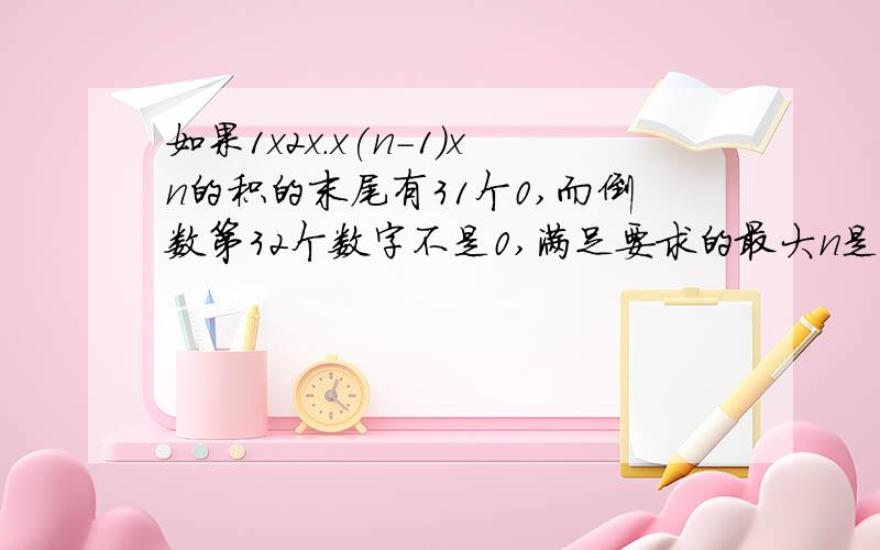 如果1x2x.x(n-1)xn的积的末尾有31个0,而倒数第32个数字不是0,满足要求的最大n是多少