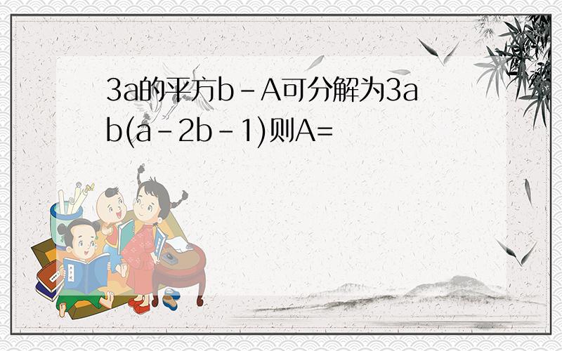 3a的平方b-A可分解为3ab(a-2b-1)则A=