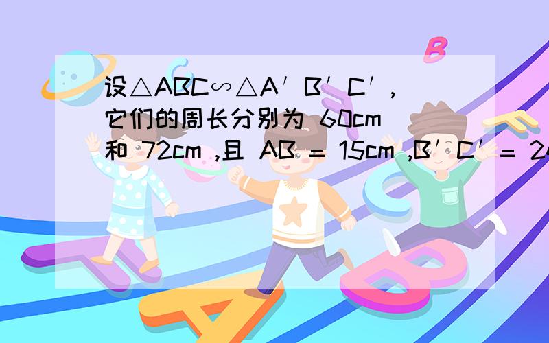 设△ABC∽△A′B′C′,它们的周长分别为 60cm 和 72cm ,且 AB = 15cm ,B′C′= 24cm设△ABC∽△A′B′C′,它们的周长分别为 60cm 和 72cm ,且 AB = 15cm ,B′C′= 24cm .求A'B'和BC的长