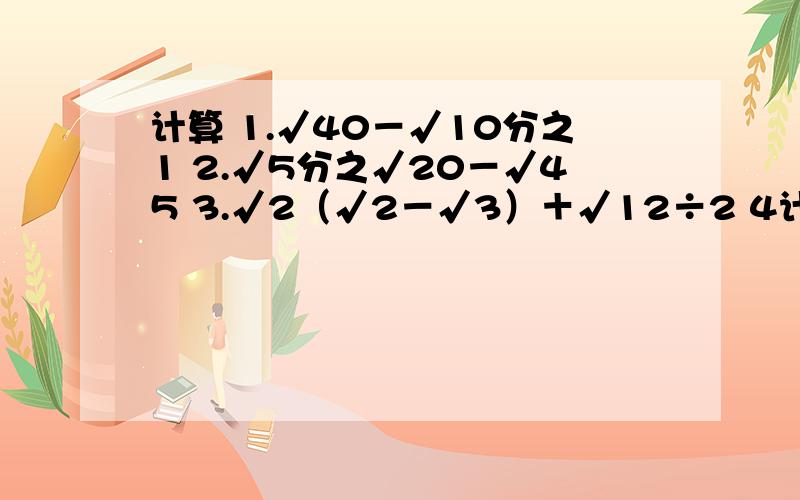 计算 1.√40－√10分之1 2.√5分之√20－√45 3.√2（√2－√3）＋√12÷2 4计算1.√40－√10分之12.√5分之√20－√453.√2（√2－√3）＋√12÷24.（√12－√3分之4）－2（√8分之1－√2分之1－√18）