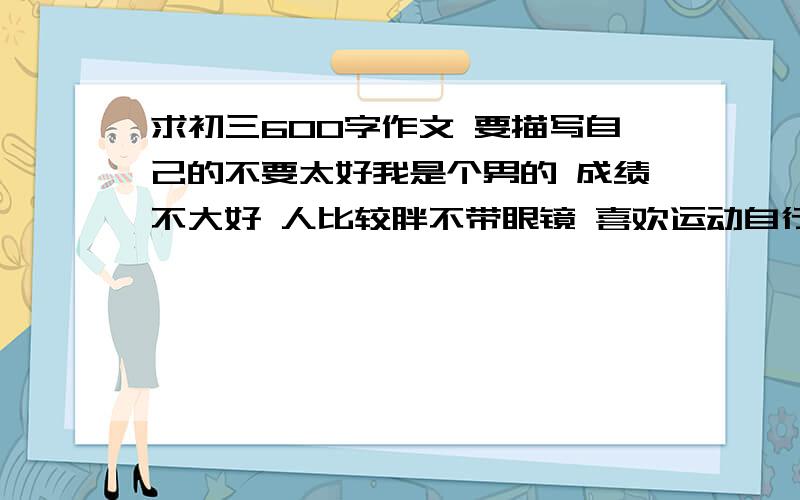 求初三600字作文 要描写自己的不要太好我是个男的 成绩不大好 人比较胖不带眼镜 喜欢运动自行车羽毛球 不要剪贴