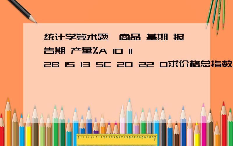 统计学算术题,商品 基期 报告期 产量%A 10 11 2B 15 13 5C 20 22 0求价格总指数.K值怎么计算的