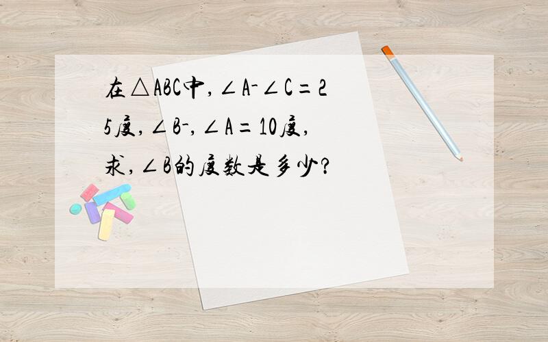 在△ABC中,∠A-∠C=25度,∠B-,∠A=10度,求,∠B的度数是多少?