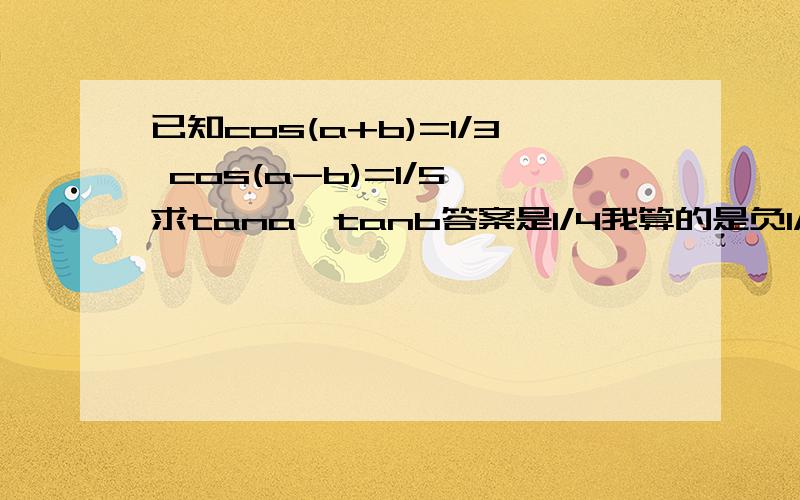 已知cos(a+b)=1/3 cos(a-b)=1/5 求tana*tanb答案是1/4我算的是负1/4……为什么