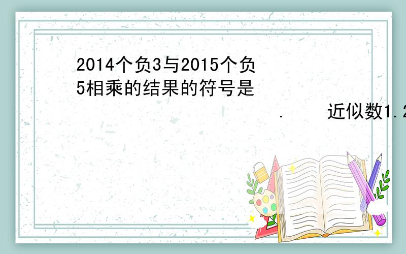 2014个负3与2015个负5相乘的结果的符号是                         .    近似数1.23*10的五次方精确到了几位?                    小明编制了一个程序:计算一个有理数的平方减去二的差,小明输入负的1/2得到