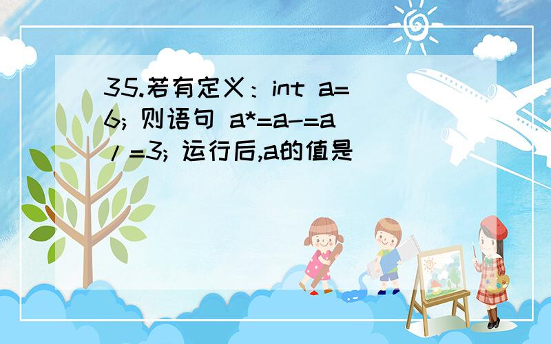 35.若有定义：int a=6; 则语句 a*=a-=a/=3; 运行后,a的值是