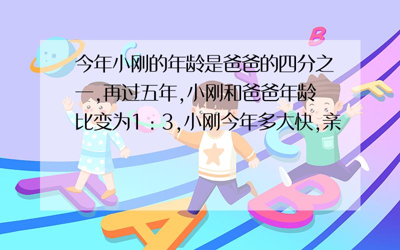 今年小刚的年龄是爸爸的四分之一,再过五年,小刚和爸爸年龄比变为1：3,小刚今年多大快,亲