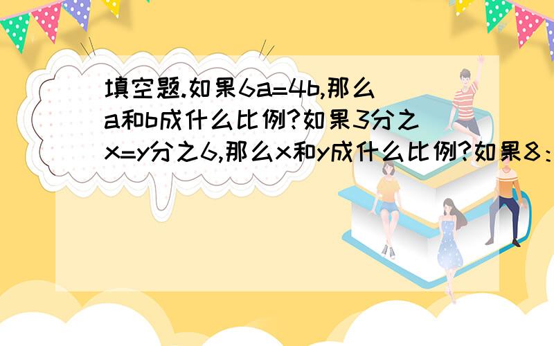 填空题.如果6a=4b,那么a和b成什么比例?如果3分之x=y分之6,那么x和y成什么比例?如果8：m=4：n,则m和n成什么比例?