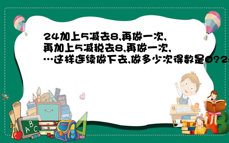 24加上5减去8,再做一次,再加上5减税去8,再做一次,…这样连续做下去,做多少次得数是0?24加上5减去8,再做一次，再加上5减去8,再做一次，…这样连续做下去，做多少次得数是0?