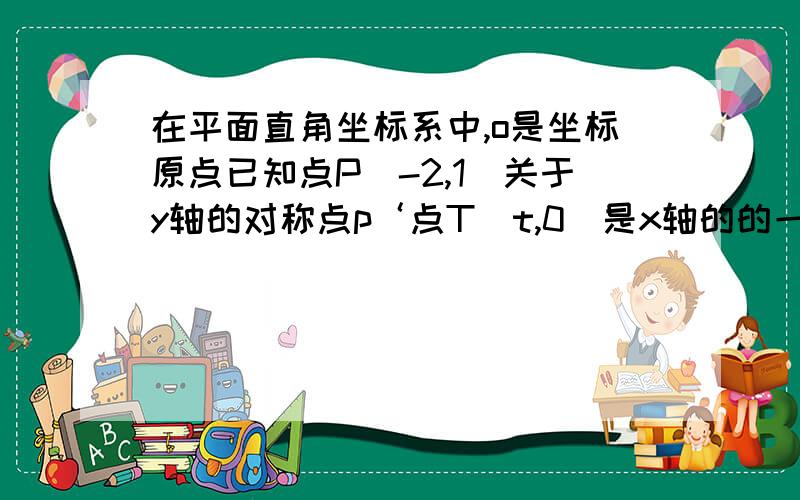 在平面直角坐标系中,o是坐标原点已知点P(-2,1)关于y轴的对称点p‘点T(t,0)是x轴的的一个动点当三角形P‘TO