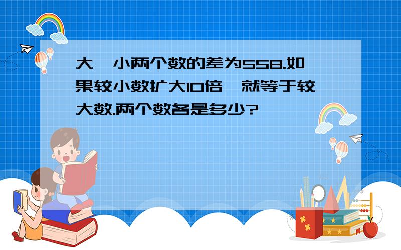 大、小两个数的差为558.如果较小数扩大10倍,就等于较大数.两个数各是多少?