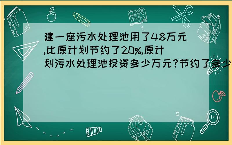 建一座污水处理池用了48万元,比原计划节约了20%,原计划污水处理池投资多少万元?节约了多少万元?急,明天就要交了,不要方程,越简单越好,