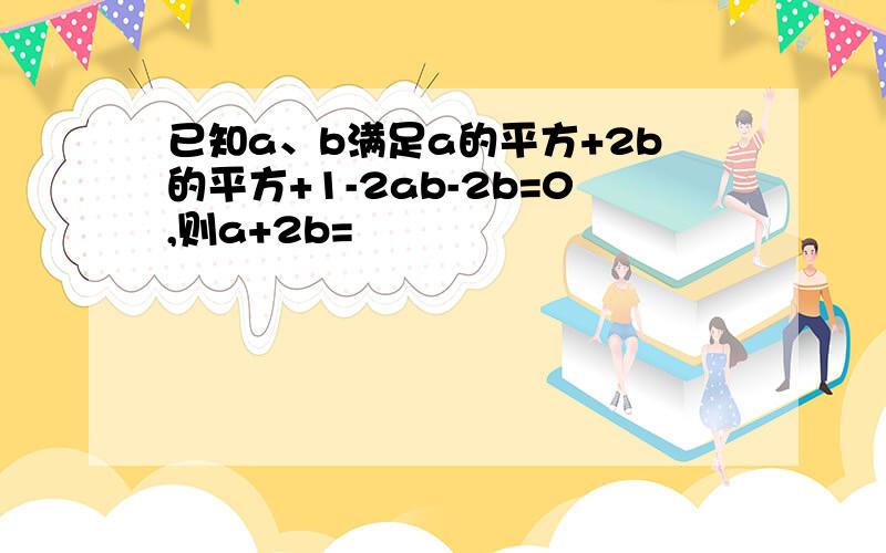 已知a、b满足a的平方+2b的平方+1-2ab-2b=0,则a+2b=