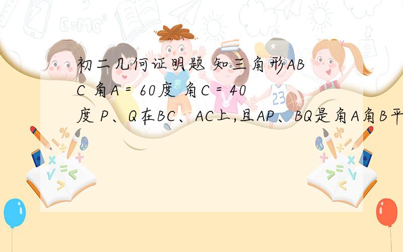 初二几何证明题 知三角形ABC 角A＝60度 角C＝40度 P、Q在BC、AC上,且AP、BQ是角A角B平分线证BQ+AQ＝AB+BP