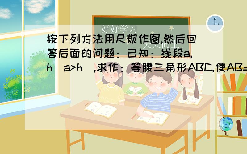 按下列方法用尺规作图,然后回答后面的问题：已知：线段a,h（a>h）,求作：等腰三角形ABC,使AB=AC=a,底边上的高AD=h.作法：（1）作∠MDN=90°,在射线DN上截取DA＝h（2）以A为圆心,以a为半径作弧交DN