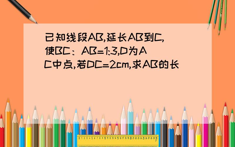 已知线段AB,延长AB到C,使BC：AB=1:3,D为AC中点,若DC=2cm,求AB的长