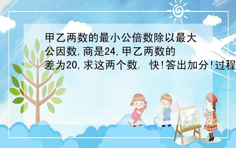 甲乙两数的最小公倍数除以最大公因数,商是24,甲乙两数的差为20,求这两个数. 快!答出加分!过程！