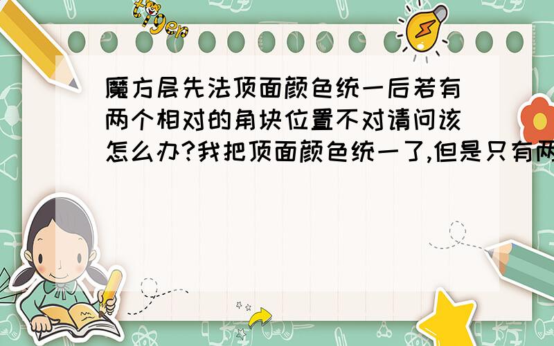 魔方层先法顶面颜色统一后若有两个相对的角块位置不对请问该怎么办?我把顶面颜色统一了,但是只有两个相对的角块位置不对,而公式都是三个角块交换位置,U或者U‘后就四个角块的位置都