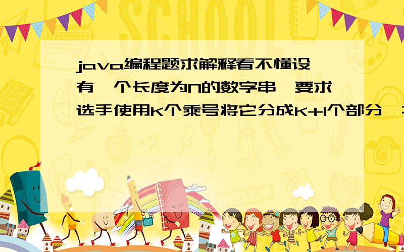 java编程题求解释看不懂设有一个长度为N的数字串,要求选手使用K个乘号将它分成K+1个部分,找出一种分法,使得这K+1个部分的乘积能够为最大.　　同时,为了帮助选手能够正确理解题意,主持人