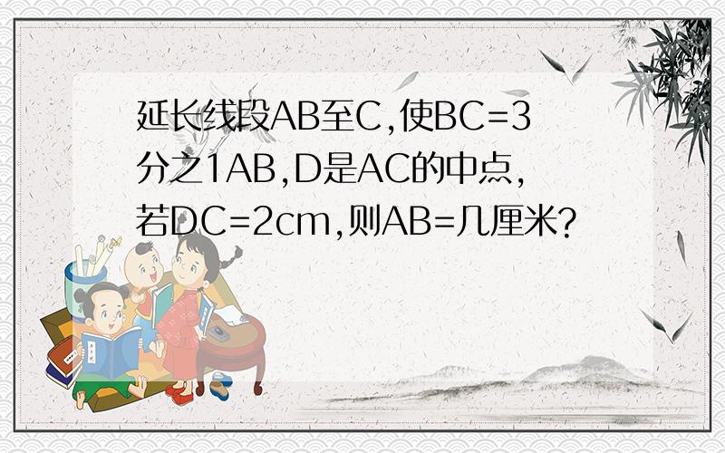 延长线段AB至C,使BC=3分之1AB,D是AC的中点,若DC=2cm,则AB=几厘米?