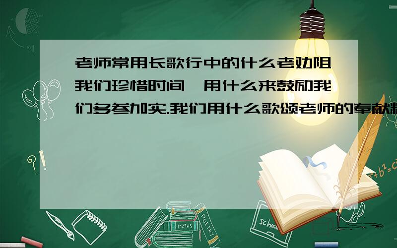 老师常用长歌行中的什么老劝阻我们珍惜时间,用什么来鼓励我们多参加实.我们用什么歌颂老师的奉献精神.