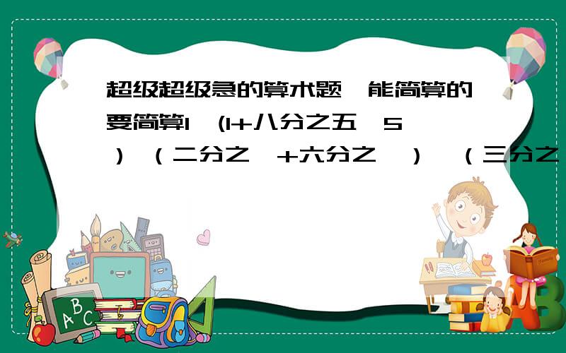 超级超级急的算术题,能简算的要简算1÷(1+八分之五÷5） （二分之一+六分之一）*（三分之一-四分之一) 七分之五*九分之五+九分之四÷五分之七 五分之二*十一分之六+40%*十一分之五