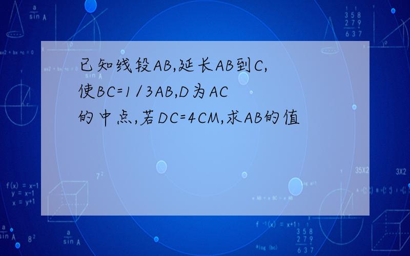 已知线段AB,延长AB到C,使BC=1/3AB,D为AC的中点,若DC=4CM,求AB的值