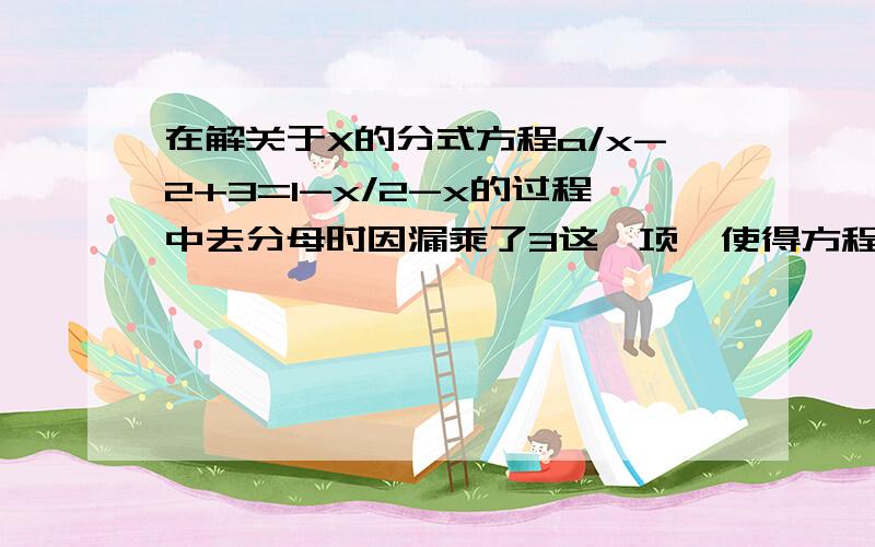 在解关于X的分式方程a/x-2+3=1-x/2-x的过程中去分母时因漏乘了3这一项,使得方程的解为2,求a的值,并正确求解方程