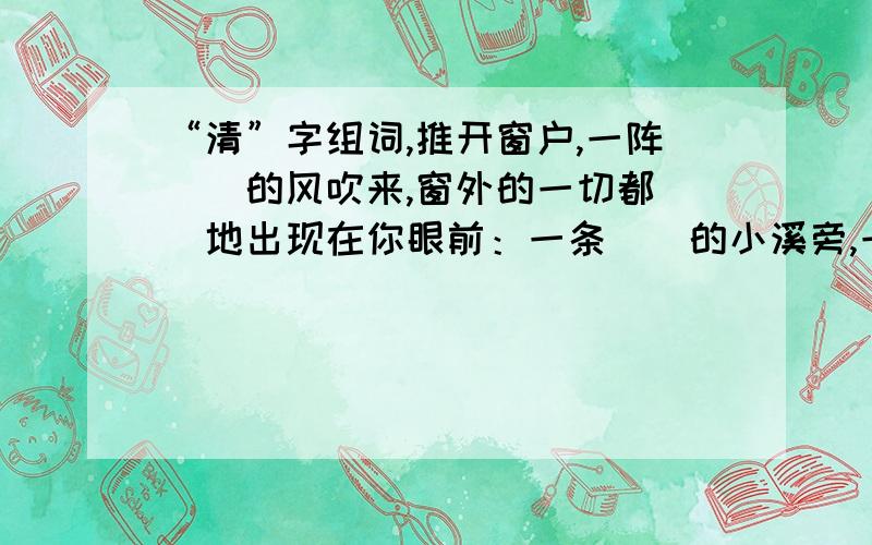 “清”字组词,推开窗户,一阵（）的风吹来,窗外的一切都（）地出现在你眼前：一条（）的小溪旁,一个（）的小姑娘正捧着水喝呢!只有3小时时间!