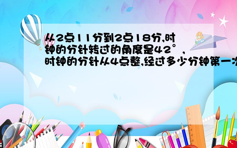 从2点11分到2点18分,时钟的分针转过的角度是42°,时钟的分针从4点整,经过多少分钟第一次与时针重合?马上谢谢