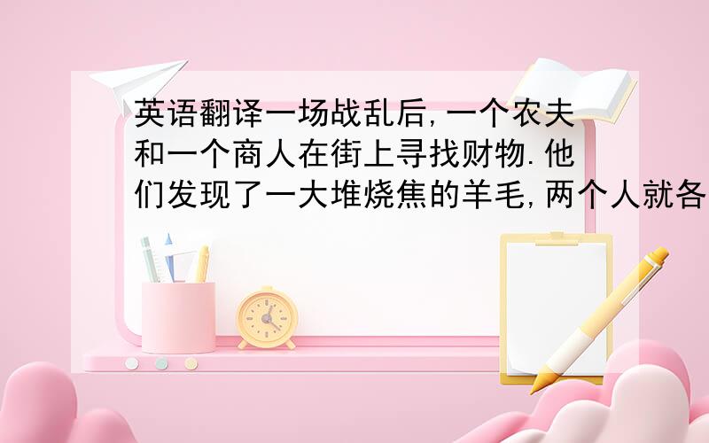 英语翻译一场战乱后,一个农夫和一个商人在街上寻找财物.他们发现了一大堆烧焦的羊毛,两个人就各分了一半背在自己的背上.回家的途中,他们又发现了一些布匹.农夫将身上沉重的羊毛扔掉,