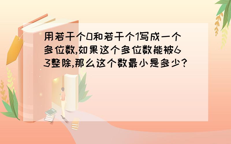 用若干个0和若干个1写成一个多位数,如果这个多位数能被63整除,那么这个数最小是多少?