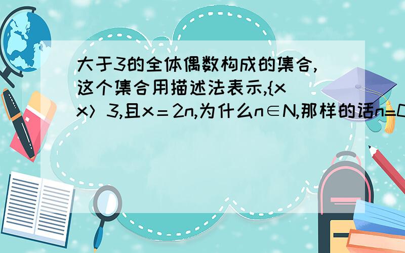 大于3的全体偶数构成的集合,这个集合用描述法表示,{x|x＞3,且x＝2n,为什么n∈N,那样的话n=0或者n=1也可以了,不过与题意不符n∈N+为什么不可以