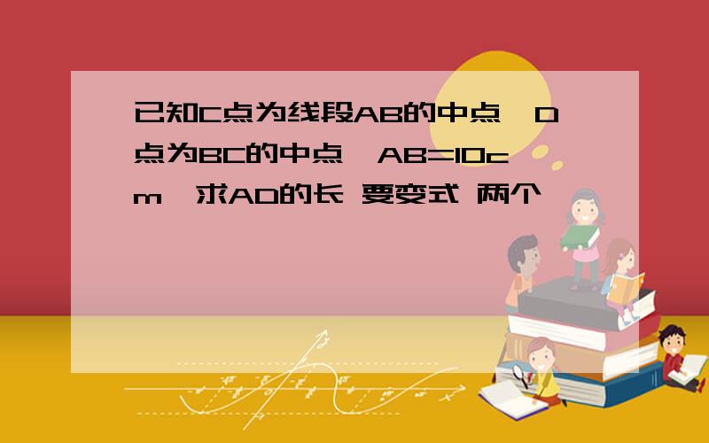 已知C点为线段AB的中点,D点为BC的中点,AB=10cm,求AD的长 要变式 两个