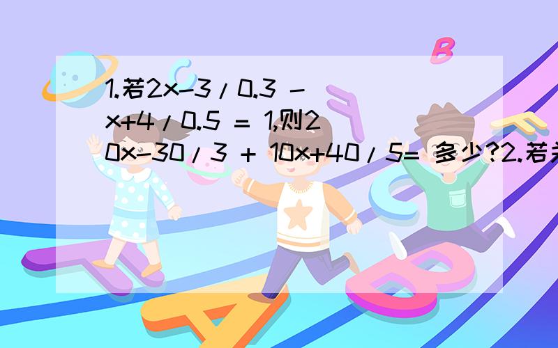 1.若2x-3/0.3 - x+4/0.5 = 1,则20x-30/3 + 10x+40/5= 多少?2.若关于x的方程ax-5=2（2a-x）的解是x=3,则a的2006次方 - 1/a的2006次方= 多少?3.已知关于x的方程a-x/2=bx-3/3的解是x=2,则a/b+b/a= 多少?就这么多楽哈~额.大