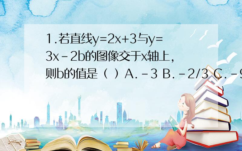 1.若直线y=2x+3与y=3x-2b的图像交于x轴上,则b的值是（ ）A.-3 B.-2/3 C.-9/4 D.62.已知函数y=3x+2与y=2x-1的图像交于P,则点P的坐标是（ ）A.（-7,-3） B.（3,-7） C.（-3,-7） D.（-3,7）3.若函数y=k₁x+1与y=k