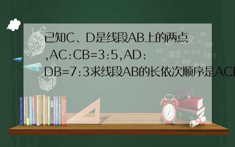 已知C、D是线段AB上的两点,AC:CB=3:5,AD:DB=7:3求线段AB的长依次顺序是ACDB线段ab中有两点c,d.ac:cb=2:5,ad:db=5:6.cd=13,求ab的长?