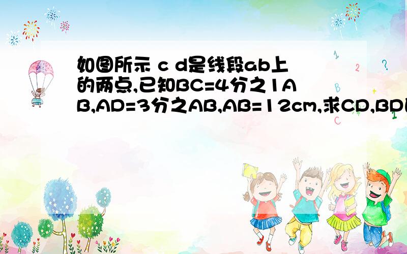 如图所示 c d是线段ab上的两点,已知BC=4分之1AB,AD=3分之AB,AB=12cm,求CD,BD的长