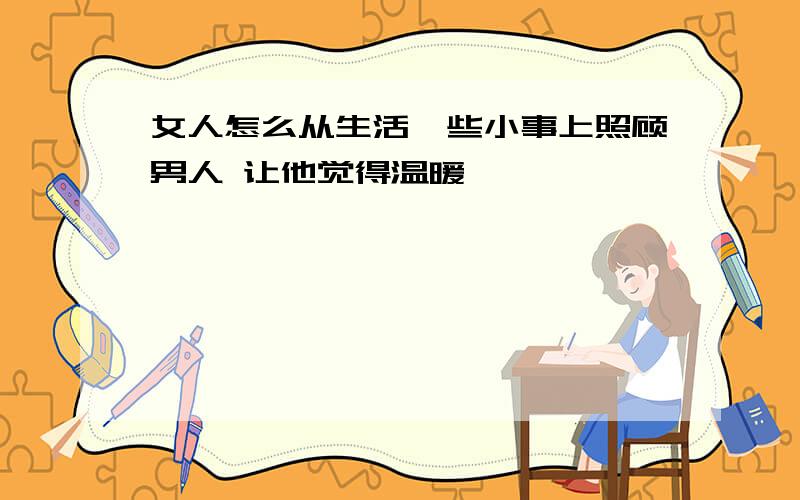 女人怎么从生活一些小事上照顾男人 让他觉得温暖