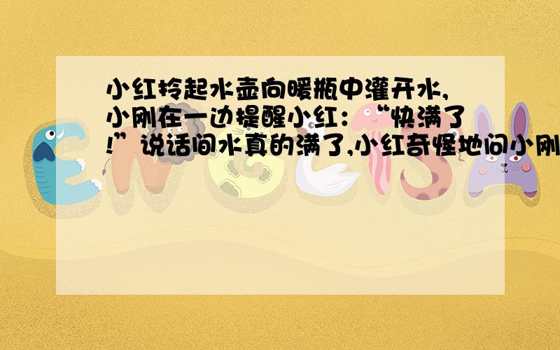 小红拎起水壶向暖瓶中灌开水,小刚在一边提醒小红：“快满了!”说话间水真的满了,小红奇怪地问小刚：“你怎么知道水快满了?”小刚说：“听出来的.”小刚的回答小红还是弄不清楚你能