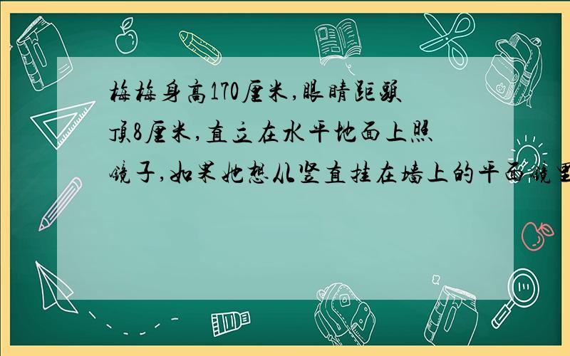 梅梅身高170厘米,眼睛距头顶8厘米,直立在水平地面上照镜子,如果她想从竖直挂在墙上的平面镜里看到自己的脚,这面镜子的底边离地面的高度不应超过多少米？如果梅梅想从竖直挂在墙上的