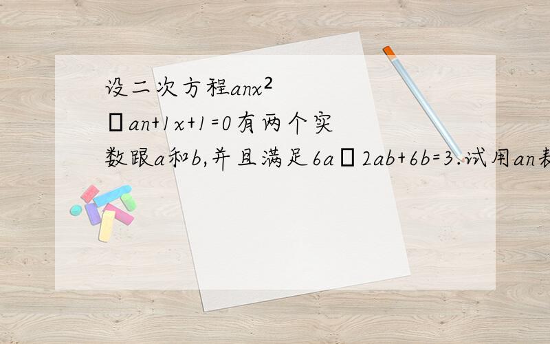 设二次方程anx²–an+1x+1=0有两个实数跟a和b,并且满足6a–2ab+6b=3.试用an表示an+1