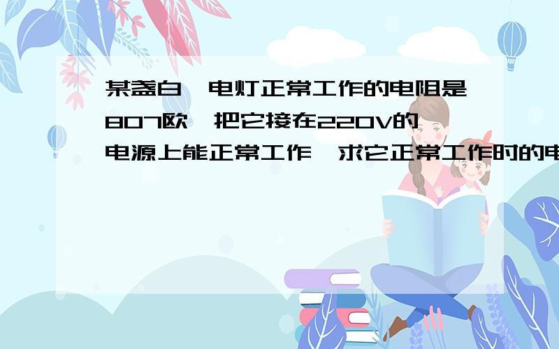 某盏白炽电灯正常工作的电阻是807欧,把它接在220V的电源上能正常工作,求它正常工作时的电流是多大?