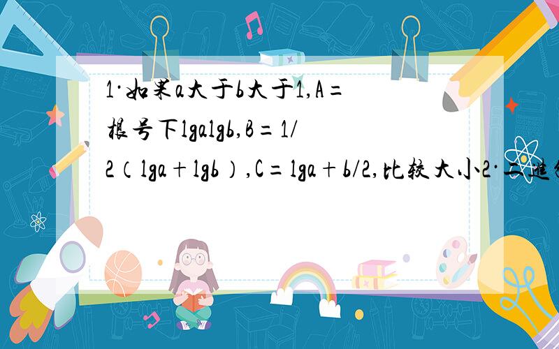 1·如果a大于b大于1,A=根号下lgalgb,B=1/2（lga+lgb）,C=lga+b/2,比较大小2·二进制111.11（2）转换成十进位怎么转换?3·如果ab属于（0,+无穷）,a不等于b且a+b=1,那么1/a+1/b的取值范围是4·设abc成等比数列,