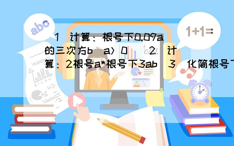 （1）计算：根号下0.09a的三次方b（a＞0）（2）计算：2根号a*根号下3ab（3）化简根号下11600（4）计算：根号64x的平方y的三次方（x＜=0,y＞=0）其实我都做了,就是不确定正不正确.因为写错了老