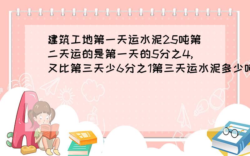 建筑工地第一天运水泥25吨第二天运的是第一天的5分之4,又比第三天少6分之1第三天运水泥多少吨