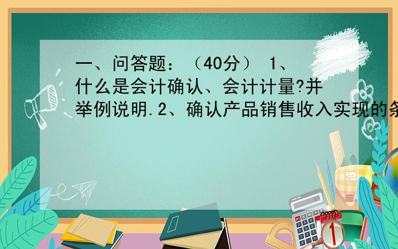 一、问答题：（40分） 1、什么是会计确认、会计计量?并举例说明.2、确认产品销售收入实现的条件是什么